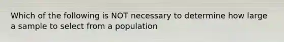 Which of the following is NOT necessary to determine how large a sample to select from a population