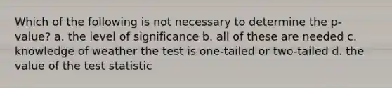 Which of the following is not necessary to determine the p-value? a. the level of significance b. all of these are needed c. knowledge of weather the test is one-tailed or two-tailed d. the value of the test statistic