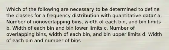 Which of the following are necessary to be determined to define the classes for a frequency distribution with quantitative data? a. Number of nonoverlapping bins, width of each bin, and bin limits b. Width of each bin and bin lower limits c. Number of overlapping bins, width of each bin, and bin upper limits d. Width of each bin and number of bins