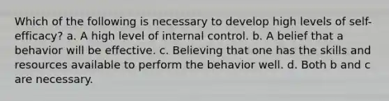 Which of the following is necessary to develop high levels of self-efficacy? a. A high level of internal control. b. A belief that a behavior will be effective. c. Believing that one has the skills and resources available to perform the behavior well. d. Both b and c are necessary.