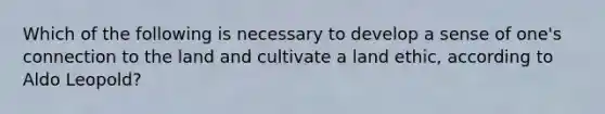 Which of the following is necessary to develop a sense of one's connection to the land and cultivate a land ethic, according to Aldo Leopold?