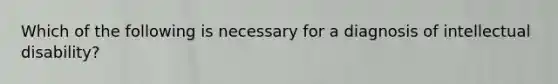 Which of the following is necessary for a diagnosis of intellectual disability?