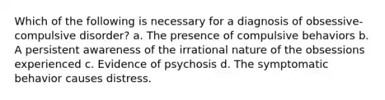 Which of the following is necessary for a diagnosis of obsessive-compulsive disorder? a. The presence of compulsive behaviors b. A persistent awareness of the irrational nature of the obsessions experienced c. Evidence of psychosis d. The symptomatic behavior causes distress.