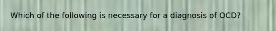 Which of the following is necessary for a diagnosis of OCD?