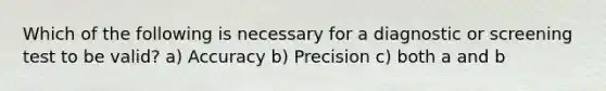 Which of the following is necessary for a diagnostic or screening test to be valid? a) Accuracy b) Precision c) both a and b