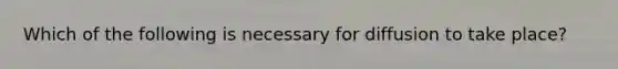 Which of the following is necessary for diffusion to take place?