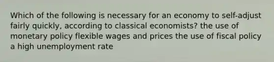 Which of the following is necessary for an economy to self-adjust fairly quickly, according to classical economists? the use of monetary policy flexible wages and prices the use of fiscal policy a high unemployment rate