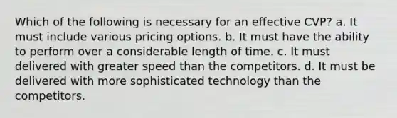 Which of the following is necessary for an effective CVP? a. It must include various pricing options. b. It must have the ability to perform over a considerable length of time. c. It must delivered with greater speed than the competitors. d. It must be delivered with more sophisticated technology than the competitors.