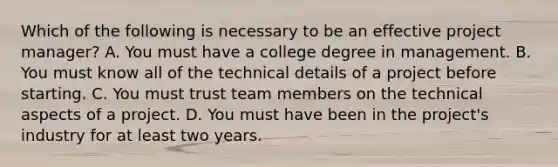 Which of the following is necessary to be an effective project manager? A. You must have a college degree in management. B. You must know all of the technical details of a project before starting. C. You must trust team members on the technical aspects of a project. D. You must have been in the project's industry for at least two years.