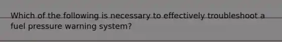 Which of the following is necessary to effectively troubleshoot a fuel pressure warning system?