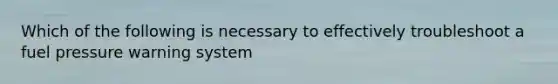 Which of the following is necessary to effectively troubleshoot a fuel pressure warning system