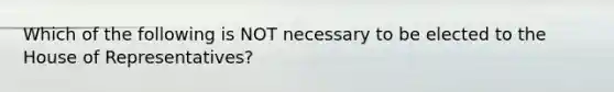 Which of the following is NOT necessary to be elected to the House of Representatives?