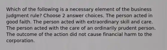 Which of the following is a necessary element of the business judgment rule? Choose 2 answer choices. The person acted in good faith. The person acted with extraordinary skill and care. The person acted with the care of an ordinarily prudent person. The outcome of the action did not cause financial harm to the corporation.