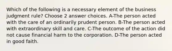 Which of the following is a necessary element of the business judgment rule? Choose 2 answer choices. A-The person acted with the care of an ordinarily prudent person. B-The person acted with extraordinary skill and care. C-The outcome of the action did not cause financial harm to the corporation. D-The person acted in good faith.