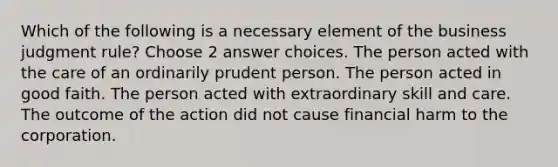 Which of the following is a necessary element of the business judgment rule? Choose 2 answer choices. The person acted with the care of an ordinarily prudent person. The person acted in good faith. The person acted with extraordinary skill and care. The outcome of the action did not cause financial harm to the corporation.