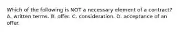 Which of the following is NOT a necessary element of a contract? A. written terms. B. offer. C. consideration. D. acceptance of an offer.