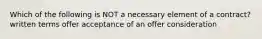 Which of the following is NOT a necessary element of a contract? written terms offer acceptance of an offer consideration