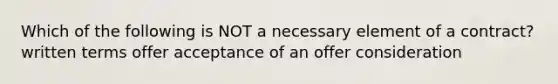 Which of the following is NOT a necessary element of a contract? written terms offer acceptance of an offer consideration