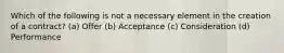 Which of the following is not a necessary element in the creation of a contract? (a) Offer (b) Acceptance (c) Consideration (d) Performance