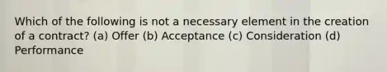 Which of the following is not a necessary element in the creation of a contract? (a) Offer (b) Acceptance (c) Consideration (d) Performance