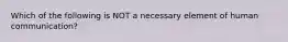 Which of the following is NOT a necessary element of human communication?