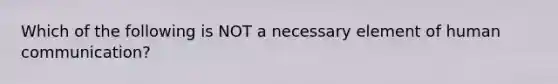 Which of the following is NOT a necessary element of human communication?