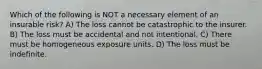 Which of the following is NOT a necessary element of an insurable risk? A) The loss cannot be catastrophic to the insurer. B) The loss must be accidental and not intentional. C) There must be homogeneous exposure units. D) The loss must be indefinite.