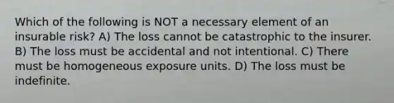 Which of the following is NOT a necessary element of an insurable risk? A) The loss cannot be catastrophic to the insurer. B) The loss must be accidental and not intentional. C) There must be homogeneous exposure units. D) The loss must be indefinite.