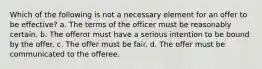 Which of the following is not a necessary element for an offer to be effective? a. The terms of the officer must be reasonably certain. b. The offeror must have a serious intention to be bound by the offer. c. The offer must be fair. d. The offer must be communicated to the offeree.