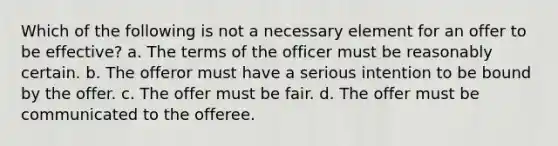 Which of the following is not a necessary element for an offer to be effective? a. The terms of the officer must be reasonably certain. b. The offeror must have a serious intention to be bound by the offer. c. The offer must be fair. d. The offer must be communicated to the offeree.