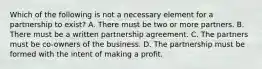 Which of the following is not a necessary element for a partnership to exist? A. There must be two or more partners. B. There must be a written partnership agreement. C. The partners must be co-owners of the business. D. The partnership must be formed with the intent of making a profit.