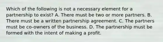 Which of the following is not a necessary element for a partnership to exist? A. There must be two or more partners. B. There must be a written partnership agreement. C. The partners must be co-owners of the business. D. The partnership must be formed with the intent of making a profit.