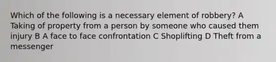 Which of the following is a necessary element of robbery? A Taking of property from a person by someone who caused them injury B A face to face confrontation C Shoplifting D Theft from a messenger