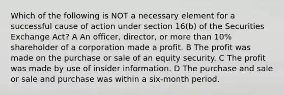 Which of the following is NOT a necessary element for a successful cause of action under section 16(b) of the Securities Exchange Act? A An officer, director, or more than 10% shareholder of a corporation made a profit. B The profit was made on the purchase or sale of an equity security. C The profit was made by use of insider information. D The purchase and sale or sale and purchase was within a six-month period.