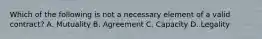 Which of the following is not a necessary element of a valid contract? A. Mutuality B. Agreement C. Capacity D. Legality