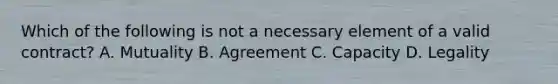 Which of the following is not a necessary element of a valid contract? A. Mutuality B. Agreement C. Capacity D. Legality