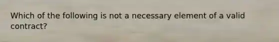 Which of the following is not a necessary element of a valid contract?