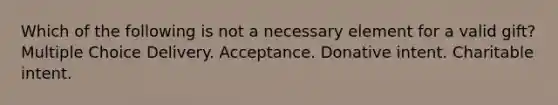 Which of the following is not a necessary element for a valid gift? Multiple Choice Delivery. Acceptance. Donative intent. Charitable intent.