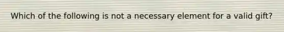 Which of the following is not a necessary element for a valid gift?