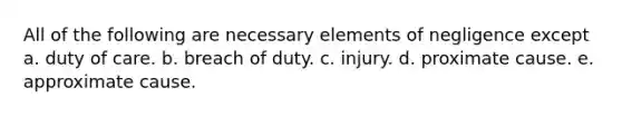 All of the following are necessary elements of negligence except a. duty of care. b. breach of duty. c. injury. d. proximate cause. e. approximate cause.