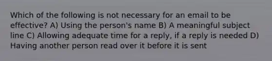 Which of the following is not necessary for an email to be effective? A) Using the person's name B) A meaningful subject line C) Allowing adequate time for a reply, if a reply is needed D) Having another person read over it before it is sent