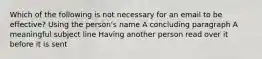 Which of the following is not necessary for an email to be effective? Using the person's name A concluding paragraph A meaningful subject line Having another person read over it before it is sent