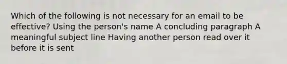 Which of the following is not necessary for an email to be effective? Using the person's name A concluding paragraph A meaningful subject line Having another person read over it before it is sent