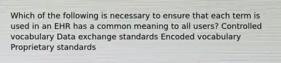 Which of the following is necessary to ensure that each term is used in an EHR has a common meaning to all users? Controlled vocabulary Data exchange standards Encoded vocabulary Proprietary standards