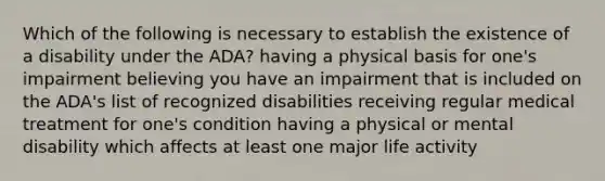 Which of the following is necessary to establish the existence of a disability under the ADA? having a physical basis for one's impairment believing you have an impairment that is included on the ADA's list of recognized disabilities receiving regular medical treatment for one's condition having a physical or mental disability which affects at least one major life activity