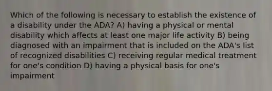 Which of the following is necessary to establish the existence of a disability under the ADA? A) having a physical or mental disability which affects at least one major life activity B) being diagnosed with an impairment that is included on the ADA's list of recognized disabilities C) receiving regular medical treatment for one's condition D) having a physical basis for one's impairment