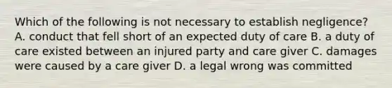 Which of the following is not necessary to establish negligence? A. conduct that fell short of an expected duty of care B. a duty of care existed between an injured party and care giver C. damages were caused by a care giver D. a legal wrong was committed