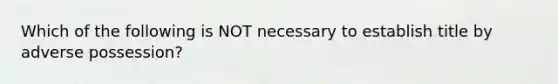 Which of the following is NOT necessary to establish title by adverse possession?