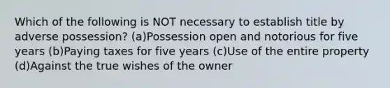 Which of the following is NOT necessary to establish title by adverse possession? (a)Possession open and notorious for five years (b)Paying taxes for five years (c)Use of the entire property (d)Against the true wishes of the owner