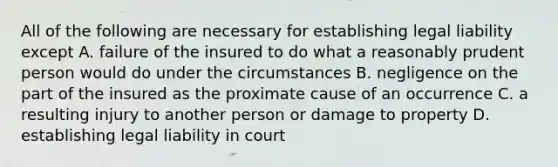 All of the following are necessary for establishing legal liability except A. failure of the insured to do what a reasonably prudent person would do under the circumstances B. negligence on the part of the insured as the proximate cause of an occurrence C. a resulting injury to another person or damage to property D. establishing legal liability in court